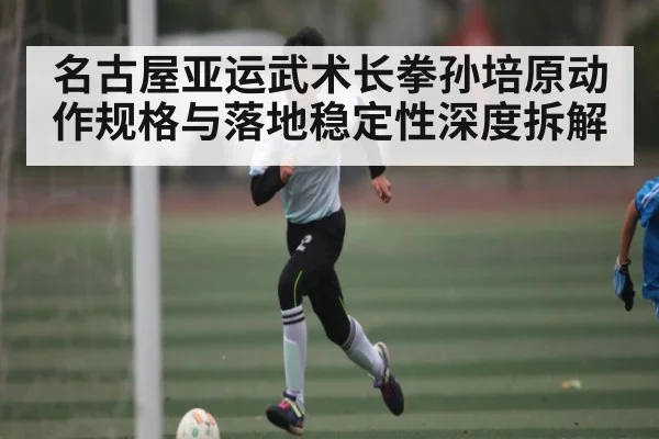 名古屋亚运武术长拳孙培原动作规格与落地稳定性深度拆解